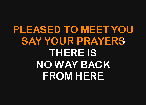PLEASED TO MEET YOU
SAY YOUR PRAYERS
TH ERE IS
NO WAY BACK
FROM HERE