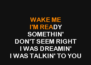 WAKE ME
I'M READY

SOMETHIN'
DON'T SEEM RIGHT
IWAS DREAMIN'

I WAS TALKIN' TO YOU