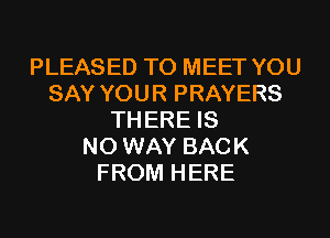 PLEASED TO MEET YOU
SAY YOUR PRAYERS
TH ERE IS
NO WAY BACK
FROM HERE