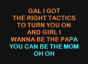 GAL I GOT
THE RIGHT TACTICS
T0 TURN YOU ON
AND GIRLI
WANNA BETHE PAPA
YOU CAN BETHE MOM
0H 0H