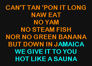 CAN'T TAN 'PON IT LONG
NAW EAT
N0 YAM
N0 STEAM FISH
NOR N0 GREEN BANANA
BUT DOWN IN JAMAICA
WEGIVE IT TO YOU
HOT LIKE A SAUNA