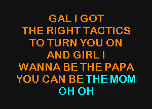 GAL I GOT
THE RIGHT TACTICS
T0 TURN YOU ON
AND GIRLI
WANNA BETHE PAPA
YOU CAN BETHE MOM
0H 0H