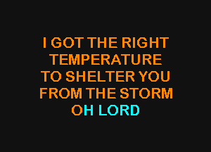 IGOT THE RIGHT
TEMPERATURE
TO SHELTER YOU
FROM THE STORM
OH LORD

g