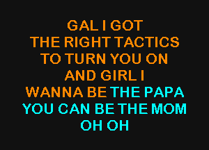 GAL I GOT
THE RIGHT TACTICS
T0 TURN YOU ON
AND GIRLI
WANNA BETHE PAPA
YOU CAN BETHE MOM
0H 0H
