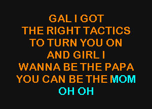 GAL I GOT
THE RIGHT TACTICS
T0 TURN YOU ON
AND GIRLI
WANNA BETHE PAPA
YOU CAN BETHE MOM
0H 0H