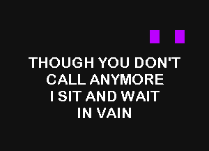 THOUGH YOU DON'T

CALL ANYMORE
I SIT AND WAIT
IN VAIN