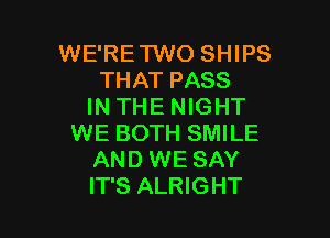 WE'RE'I'WO SHIPS
THAT PASS
IN THE NIGHT

WE BOTH SMILE
AND WE SAY
IT'S ALRIGHT