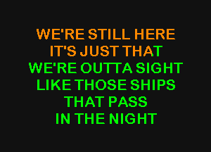 WE'RE STILL HERE
IT'S JUST THAT
WE'RE OUTTA SIGHT
LIKETHOSE SHIPS
THAT PASS

INTHENIGHT l