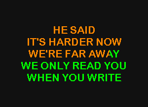 HE SAID
IT'S HARDER NOW

WE'RE FAR AWAY
WE ONLY READ YOU
WHEN YOU WRITE
