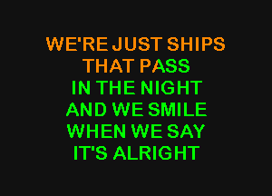 WE'REJUST SHIPS
THAT PASS
IN THE NIGHT

AND WE SMILE
WHEN WE SAY
IT'S ALRIGHT