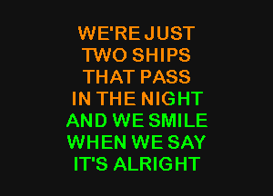 WE'REJUST
TWO SHIPS
THAT PASS

IN THE NIGHT
AND WE SMILE
WHEN WE SAY
IT'S ALRIGHT