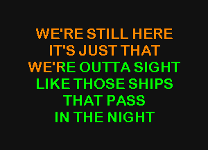 WE'RE STILL HERE
IT'S JUST THAT
WE'RE OUTTA SIGHT
LIKETHOSE SHIPS
THAT PASS

INTHENIGHT l