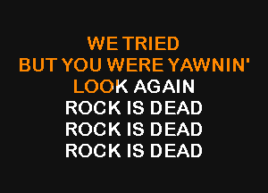 WETRIED
BUT YOU WERE YAWNIN'
LOOK AGAIN

ROCK IS DEAD
ROCK IS DEAD
ROCK IS DEAD