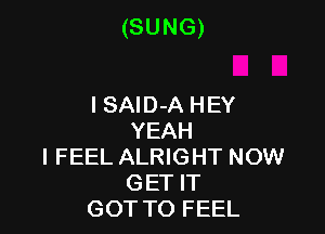 (SUNG)

I SAlD-A HEY
YEAH
I FEEL ALRIGHT NOW
GET IT
GOT TO FEEL