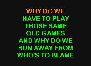 WHY DO WE
HAVE TO PLAY
THOSE SAME

OLD GAMES
AND WHY DO WE
RUN AWAY FROM
WHO'S TO BLAME
