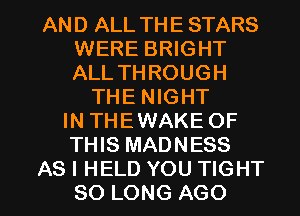 AND ALL THE STARS
WERE BRIGHT
ALL THROUGH

THE NIGHT
IN THEWAKE OF
THIS MADNESS

AS I HELD YOU TIGHT
SO LONG AGO l