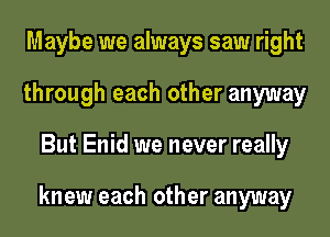 Maybe we always saw right
through each other anyway
But Enid we never really

knew each other anyway