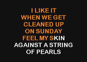 I LIKE IT
WHEN WEGET
CLEANED UP

ON SUNDAY
FEEL MY SKIN
AGAINST A STRING
OF PEARLS