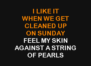 I LIKE IT
WHEN WEGET
CLEANED UP

ON SUNDAY
FEEL MY SKIN
AGAINST A STRING
OF PEARLS