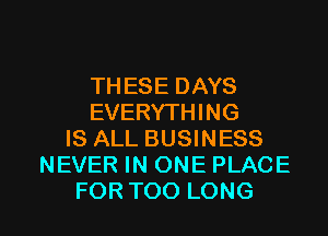 THESEDAYS
EVERYTHING
IS ALL BUSINESS
NEVER IN ONE PLACE

FOR TOO LONG l