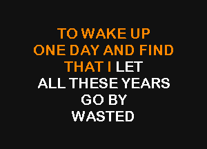 TO WAKE UP
ONE DAY AND FIND
THATI LET

ALL THESE YEARS
GO BY
WASTED
