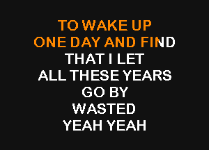 TO WAKE UP
ONE DAY AND FIND
THATI LET

ALL THESE YEARS
GO BY
WASTED
YEAH YEAH