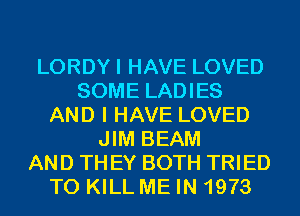 LORDYI HAVE LOVED
SOME LADIES
AND I HAVE LOVED
JIM BEAM
AND TH EY BOTH TRIED
TO KILL ME IN 1973