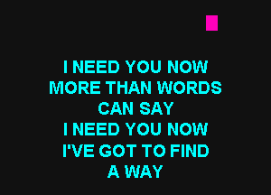 I NEED YOU NOW
MORE THAN WORDS

CAN SAY
I NEED YOU NOW
I'VE GOT TO FIND
A WAY