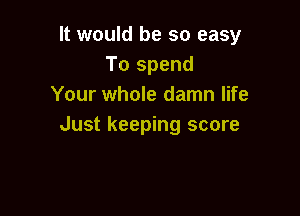 It would be so easy
To spend
Your whole damn life

Just keeping score
