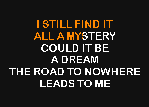 I STILL FIND IT
ALLAMYSTERY
COULD IT BE
A DREAM
THE ROAD TO NOWHERE
LEADS TO ME