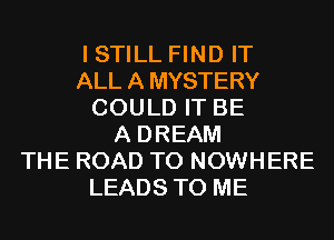 I STILL FIND IT
ALLAMYSTERY
COULD IT BE
A DREAM
THE ROAD TO NOWHERE
LEADS TO ME