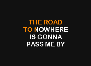 THE ROAD
TO NOWHERE

IS GONNA
PASS ME BY