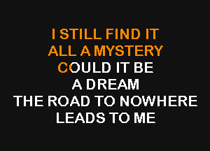 I STILL FIND IT
ALLAMYSTERY
COULD IT BE
A DREAM
THE ROAD TO NOWHERE
LEADS TO ME