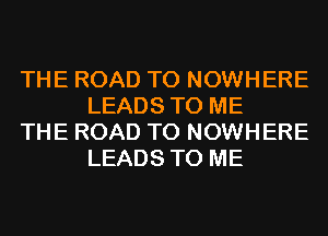 THE ROAD TO NOWHERE
LEADS TO ME

THE ROAD TO NOWHERE
LEADS TO ME