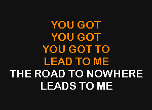 YOU GOT
YOU GOT
YOU GOT TO
LEAD TO ME
THE ROAD TO NOWHERE
LEADS TO ME