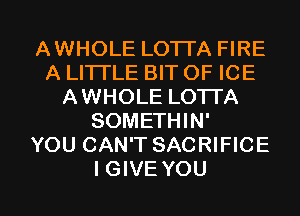 AWHOLE LOTTA FIRE
A LITI'LE BIT OF ICE
AWHOLE LOTTA
SOMETHIN'

YOU CAN'T SACRIFICE

IGIVE YOU I