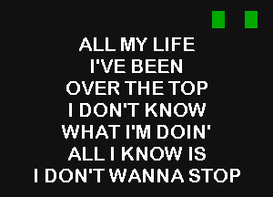 ALL MY LIFE
I'VE BEEN
OVER THE TOP

I DON'T KNOW
WHAT I'M DOIN'
ALLI KNOW IS

I DON'T WANNA STOP