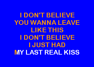 IDON'T BELIEVE
YOU WANNA LEAVE
LIKETHIS
I DON'T BELIEVE
IJUST HAD

MY LAST REAL KISS l