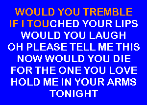 WOULD YOU TREMBLE
IF I TOUCHED YOUR LIPS
WOULD YOU LAUGH
0H PLEASETELL METHIS
NOW WOULD YOU DIE
FOR THE ONE YOU LOVE
HOLD ME IN YOUR ARMS
TONIGHT