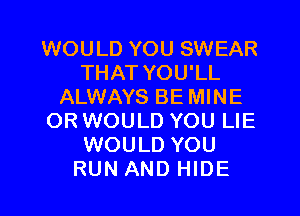 WOULD YOU SWEAR
THAT YOU'LL
ALWAYS BE MINE

ORWOULD YOU LIE
WOULD YOU
RUN AND HIDE