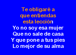 Te obligartiz a
que entiendas
esta leccibn
Yo no soy esa mujer
Que no sale de casa
Y que pone a tus pies

Lo mejor de su alma l