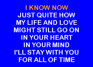 I KNOW NOW
JUST QUITE HOW
MY LIFE AND LOVE

MIGHT STILL GO ON
IN YOUR HEART
IN YOUR MIND
I'LL STAYWITH YOU
FOR ALL OF TIME