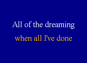 All of the dreaming

when all I've done