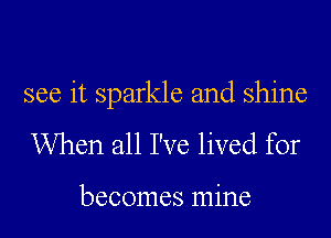 see it sparkle and shine

When all I've lived for

becomes mine
