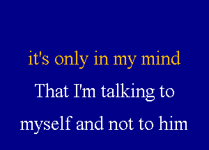 it's only in my mind
That I'm talking to

myself and not to him