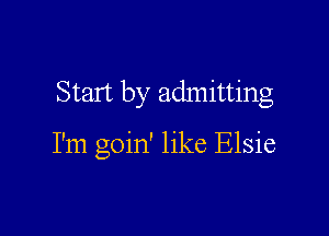 Start by admitting

I'm goin' like Elsie
