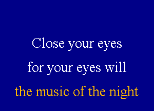 Close your eyes

for your eyes will

the music of the night