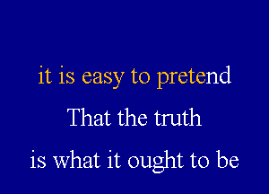 it is easy to pretend

That the truth

is What it ought to be