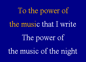 T0 the power of
the music that I write
The power of
the music of the night