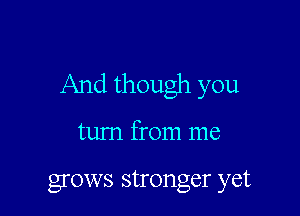 And though you

turn from me

grows stronger yet